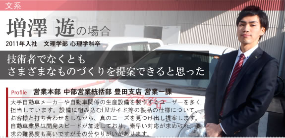 Profile 営業本部 中部営業統括部 豊田支店 営業一課 2011年入社 文理学部 心理学科卒 大手自動車メーカーや自動車関係の生産設備を製作するユーザーを多く担当しています。設備に組み込むLMガイド等の製品の仕様について、お客様と打ち合わせをしながら、真のニーズを見つけ出し提案します。自動車業界は開発スピードが加速しており、素早い対応が求められ、要求の難易度も高いですがその分やりがいがあります。