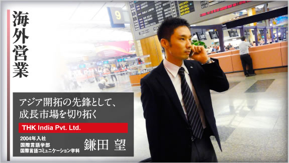 海外営業 アジア開拓の先鋒として、成長市場を切り拓く THK LM System Pte. Ltd. 2004年入社 国際言語学部 国際言語コミュニケーション学科