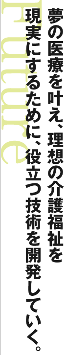 夢の医療を叶え、理想の介護福祉を 現実にするために、役立つ技術を開発していく。