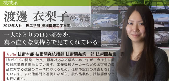 Profile 技術本部 技術開発統括部 技術開発第一部 2012年入社 理工学部 機械情報工学科卒 LMガイドの開発、改良、顧客対応など幅広いのですが、今は主に顧客対応業務を担当しています。工作機械メーカーなどのお客様の製品に対する改良のニーズに応えるため、仕様や設計の見直しを行っています。また他部門と連携しながら、試作品製作、試験評価なども行います。 一人ひとりの良い部分を、 真っ直ぐな気持ちで見てくれている