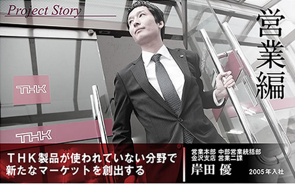 Project Story営業編 THK製品が使われていない分野で新たなマーケットを創出する 営業本部 中部営業統括部 金沢支店 営業二課 2005年入社 理工学部機械工学科卒