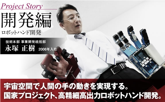 Project Story 開発編 ロボットハンド開発 宇宙空間で人間の手の動きを実現する。国家プロジェクト、高精細高出力ロボットハンド開発。 技術本部 事業開発統括部 永塚 正樹 2006年入社