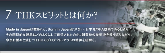 7THKスピリットとは何か? Made in Japanは数あれど、Born in Japanは少ない。日本発のFA技術であるLMガイド。その画期的な製品はどのようにして創造されたのか。創業時の技術史を振り返りながら、 今なお脈々と波打つTHKのプロダクト・アウトの精神を紐解く。