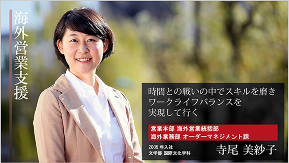 海外営業支援 時間との戦いの中でスキルを磨き ワークライフバランスを実現して行く 営業本部 海外営業統括部 海外業務部 オーダーマネジメント課 2005年入社 文学部 国際文化学科