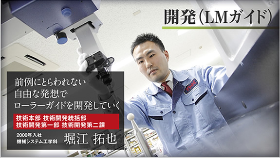 開発(LMガイド) 前例にとらわれない自由な発想でローラーガイドを開発していく 技術本部 技術開発統括部 技術開発第一部 技術開発第二課 2000年入社 機械システム工学科