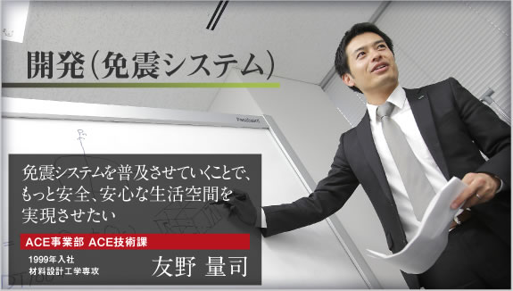 開発(免震システム) 免震システムを普及させていくことで、もっと安全、安心な生活空間を実現させたい ACE事業部 ACE技術課 1999年入社 材料設計工学専攻