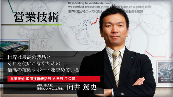 世界は最高の製品と それを使いこなすための 最高の技術サポートを求めている 営業技術 応用技術統括部 AE部 TC課 2000年入社 機械システム工学科