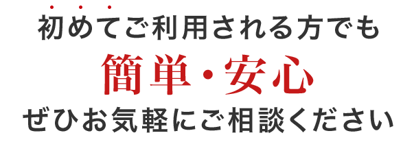 初めて利用される方でも 簡単・安心 ぜひお気軽にご相談ください