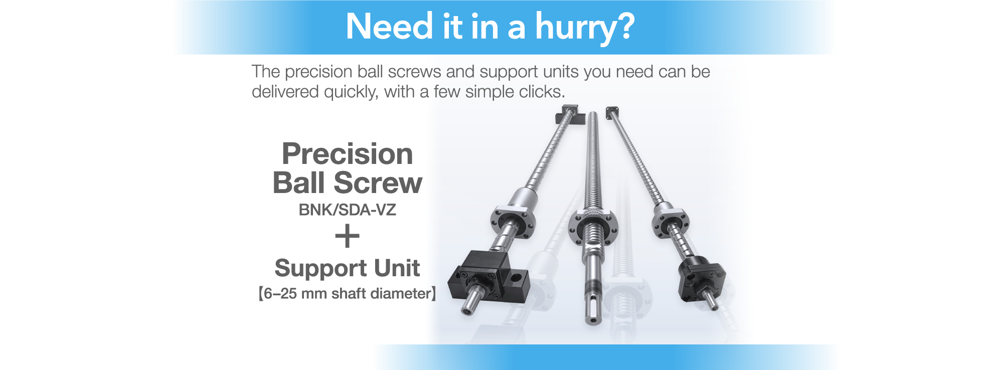 Need it in a hurry? The precision ball screws and support units you need can be delivered quickly, with a few simple clicks. Precision Ball Screw + Support Unit 【6-25 mm shaft diameter】